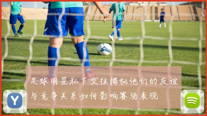 足球明星私下交往揭秘他们的友谊与竞争关系如何影响赛场表现