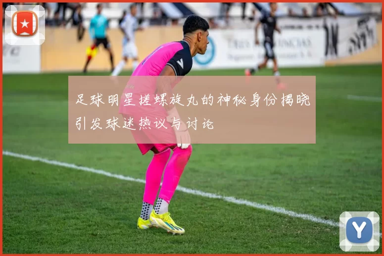 足球明星搓螺旋丸的神秘身份揭晓引发球迷热议与讨论