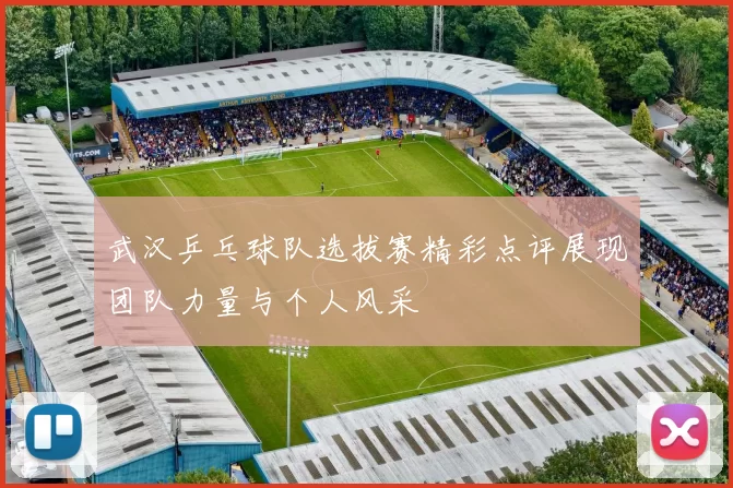 武汉乒乓球队选拔赛精彩点评展现团队力量与个人风采