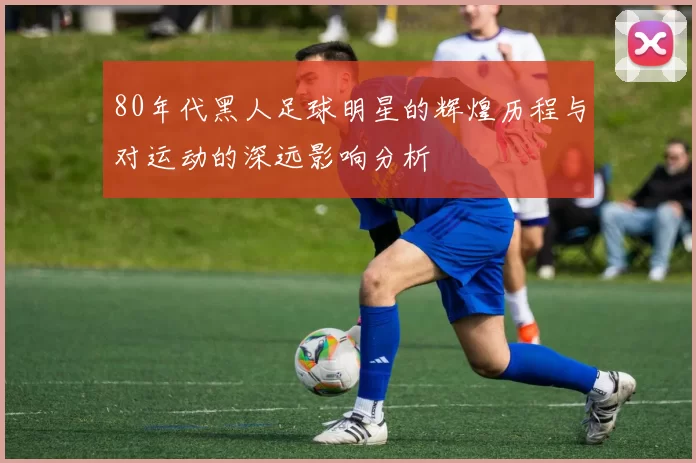 80年代黑人足球明星的辉煌历程与对运动的深远影响分析