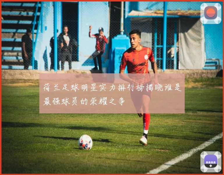 荷兰足球明星实力排行榜揭晓谁是最强球员的荣耀之争