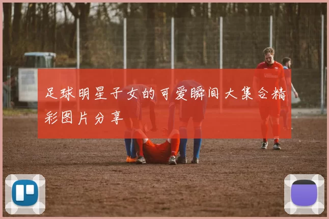 足球明星子女的可爱瞬间大集合精彩图片分享