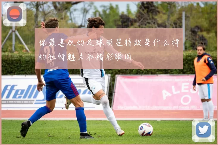 你最喜欢的足球明星特效是什么样的独特魅力和精彩瞬间