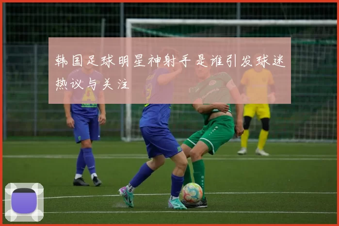 韩国足球明星神射手是谁引发球迷热议与关注