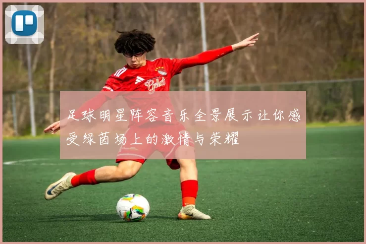 足球明星阵容音乐全景展示让你感受绿茵场上的激情与荣耀