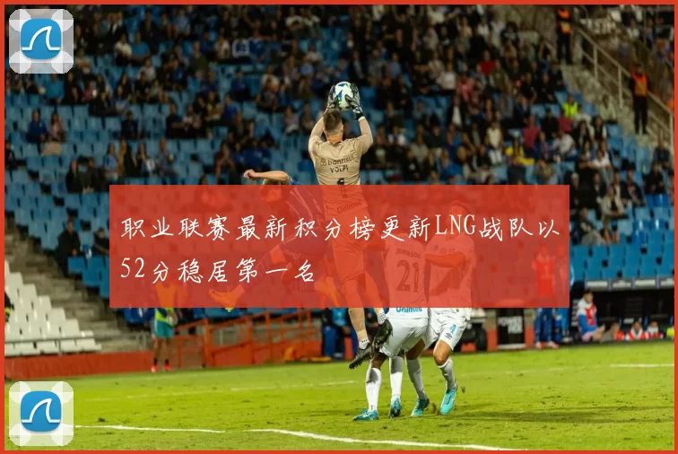 职业联赛最新积分榜更新LNG战队以52分稳居第一名