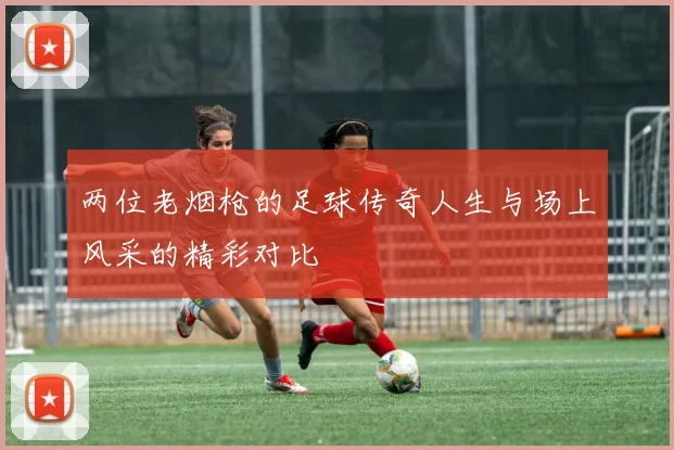 两位老烟枪的足球传奇人生与场上风采的精彩对比