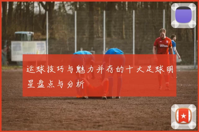 运球技巧与魅力并存的十大足球明星盘点与分析