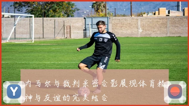内马尔与裁判亲密合影展现体育精神与友谊的完美结合