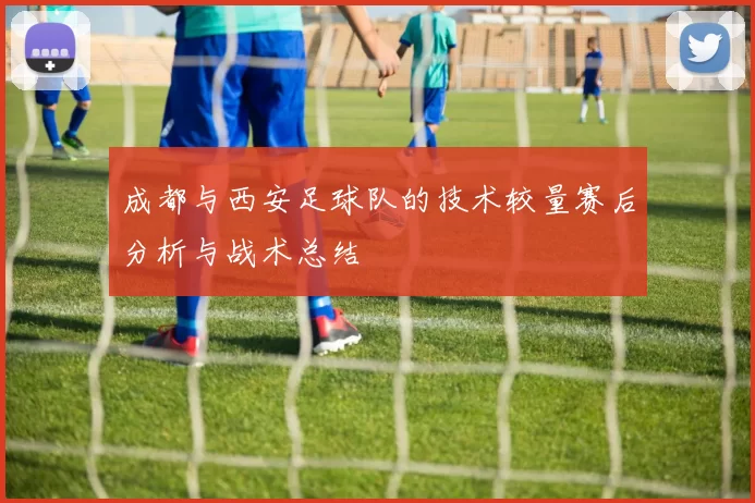 成都与西安足球队的技术较量赛后分析与战术总结