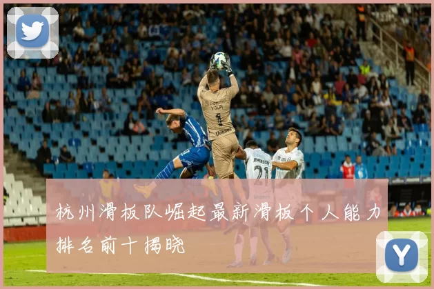 杭州滑板队崛起最新滑板个人能力排名前十揭晓