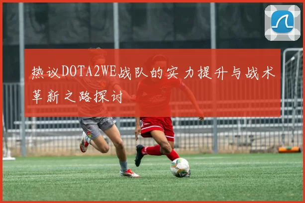 热议DOTA2WE战队的实力提升与战术革新之路探讨