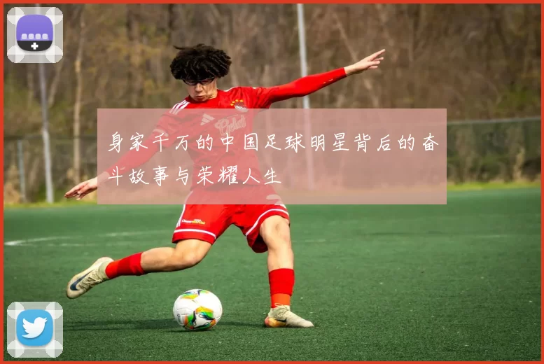 身家千万的中国足球明星背后的奋斗故事与荣耀人生
