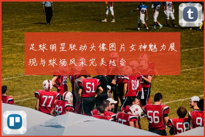 足球明星联动头像图片女神魅力展现与球场风采完美结合