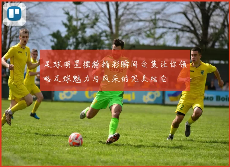 足球明星摆胯精彩瞬间合集让你领略足球魅力与风采的完美结合
