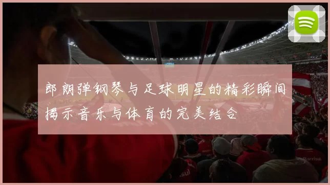 郎朗弹钢琴与足球明星的精彩瞬间揭示音乐与体育的完美结合