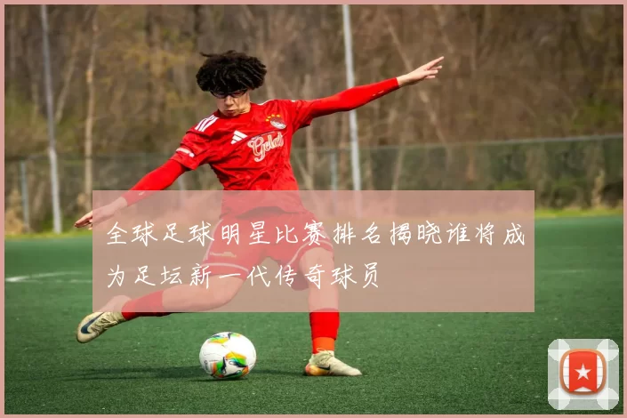全球足球明星比赛排名揭晓谁将成为足坛新一代传奇球员
