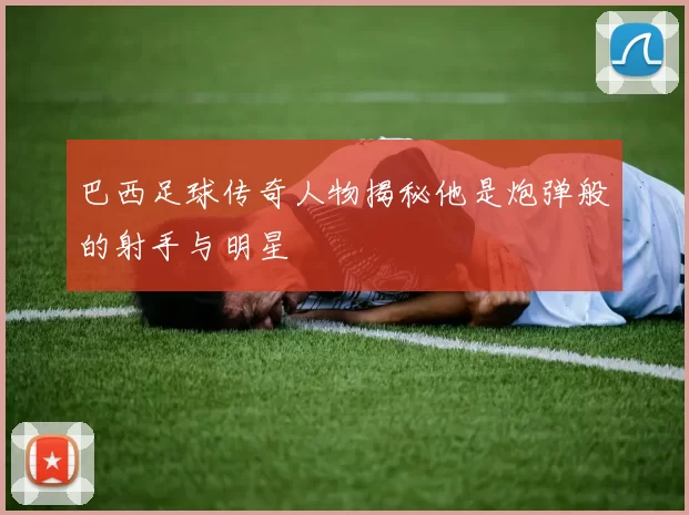 巴西足球传奇人物揭秘他是炮弹般的射手与明星