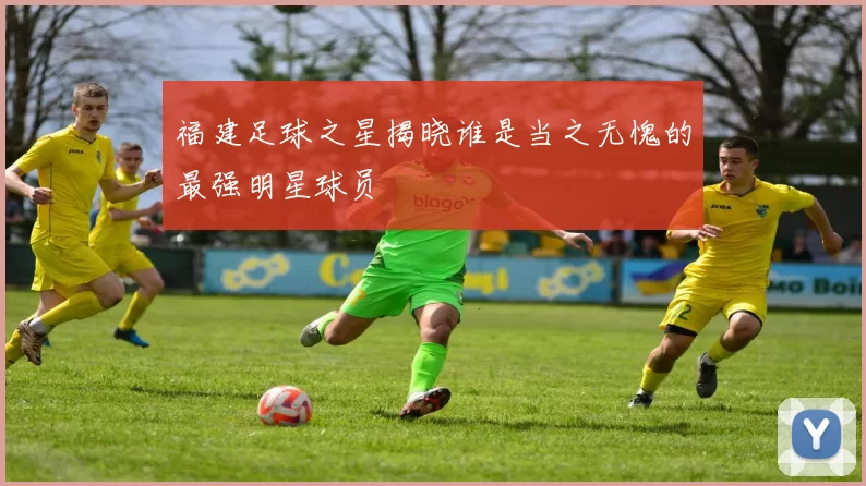 福建足球之星揭晓谁是当之无愧的最强明星球员