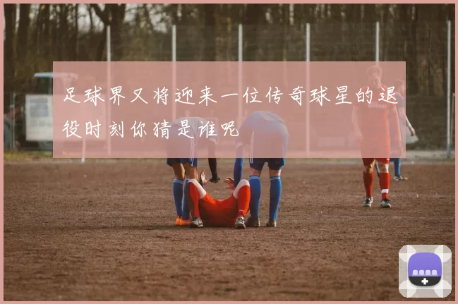 足球界又将迎来一位传奇球星的退役时刻你猜是谁呢