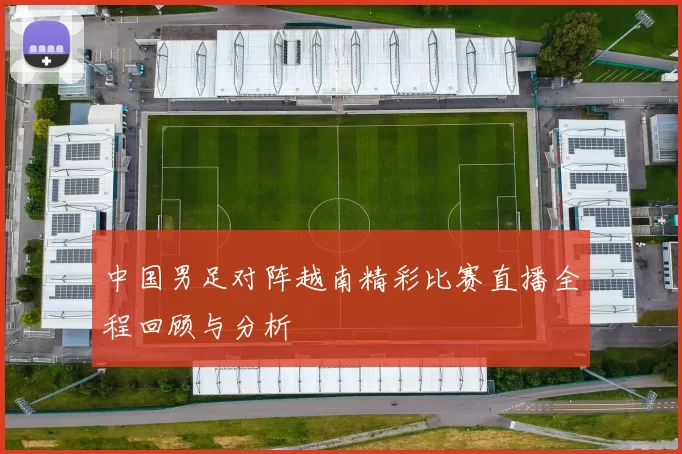 中国男足对阵越南精彩比赛直播全程回顾与分析