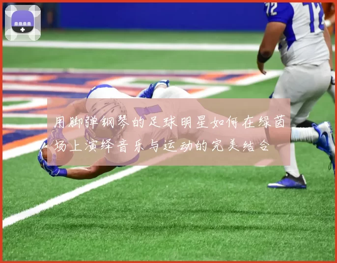 用脚弹钢琴的足球明星如何在绿茵场上演绎音乐与运动的完美结合