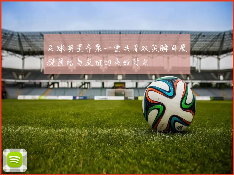 足球明星齐聚一堂共享欢笑瞬间展现团结与友谊的美好时刻