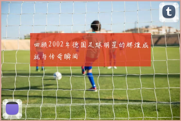 回顾2002年德国足球明星的辉煌成就与传奇瞬间