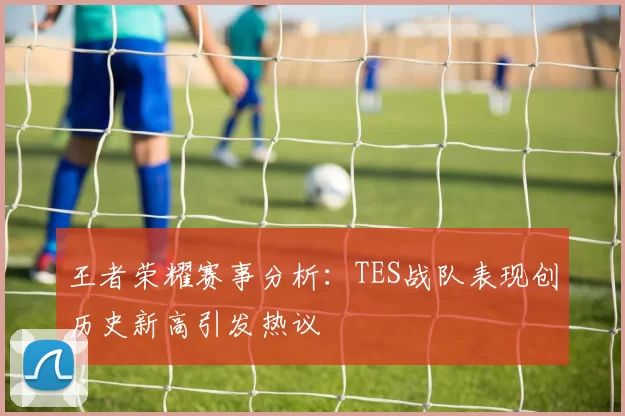 王者荣耀赛事分析：TES战队表现创历史新高引发热议