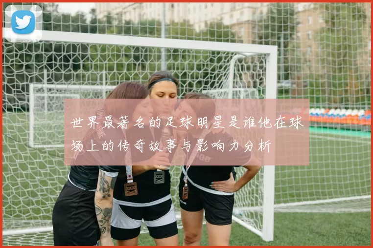 世界最著名的足球明星是谁他在球场上的传奇故事与影响力分析