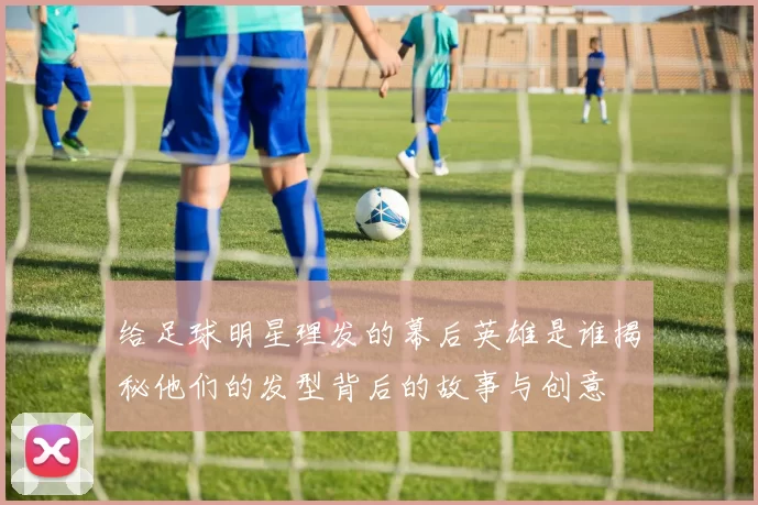 给足球明星理发的幕后英雄是谁揭秘他们的发型背后的故事与创意
