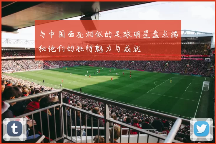 与中国面孔相似的足球明星盘点揭秘他们的独特魅力与成就