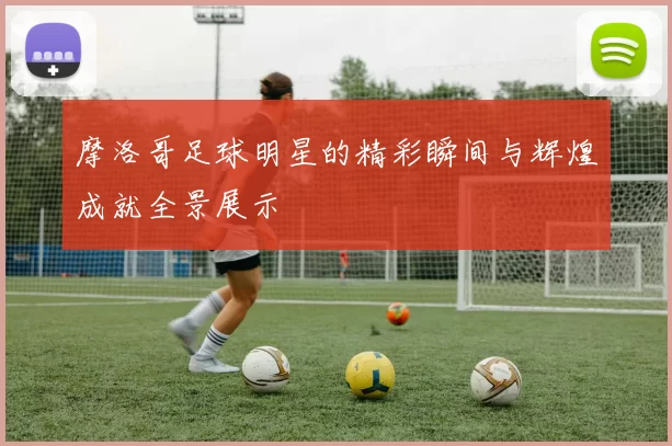 摩洛哥足球明星的精彩瞬间与辉煌成就全景展示