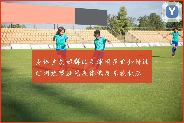 身体素质超群的足球明星们如何通过训练塑造完美体能与竞技状态