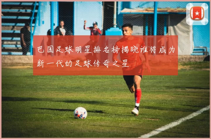 巴国足球明星排名榜揭晓谁将成为新一代的足球传奇之星