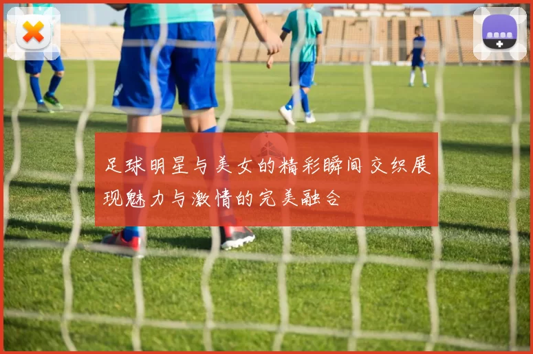 足球明星与美女的精彩瞬间交织展现魅力与激情的完美融合