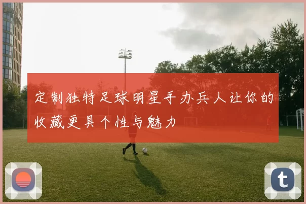 定制独特足球明星手办兵人让你的收藏更具个性与魅力