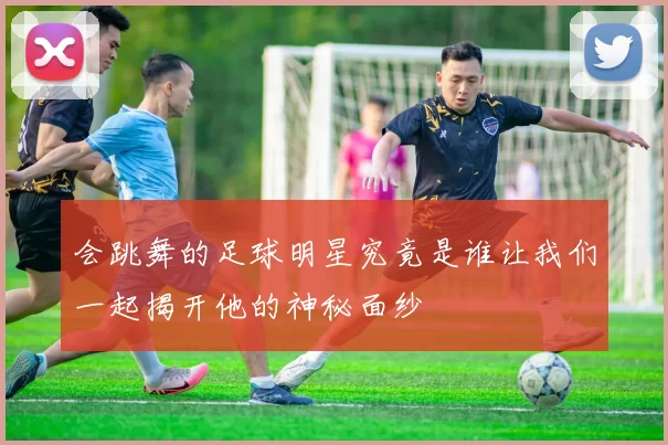 会跳舞的足球明星究竟是谁让我们一起揭开他的神秘面纱