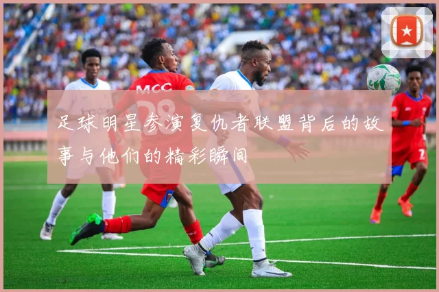 足球明星参演复仇者联盟背后的故事与他们的精彩瞬间