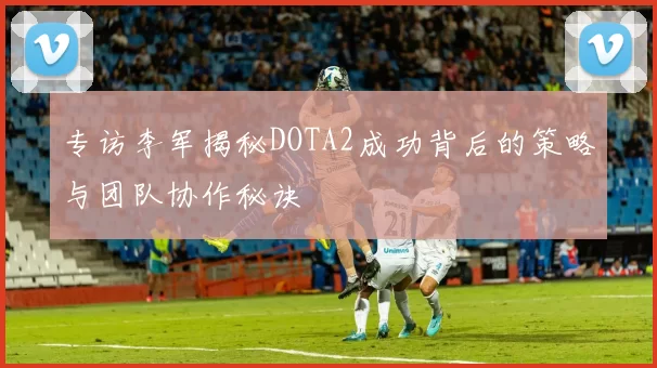 专访李军揭秘DOTA2成功背后的策略与团队协作秘诀