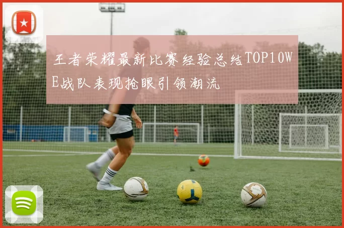 王者荣耀最新比赛经验总结TOP10WE战队表现抢眼引领潮流