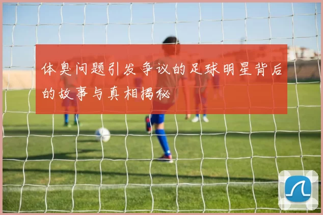 体臭问题引发争议的足球明星背后的故事与真相揭秘
