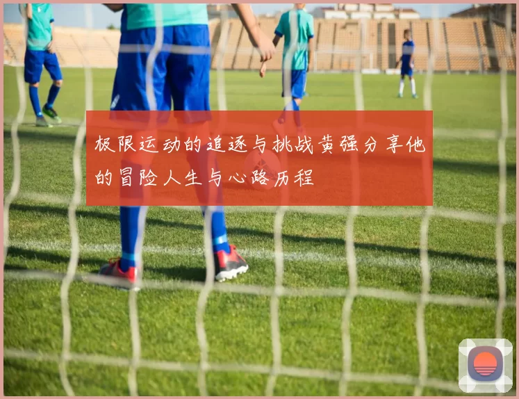 极限运动的追逐与挑战黄强分享他的冒险人生与心路历程