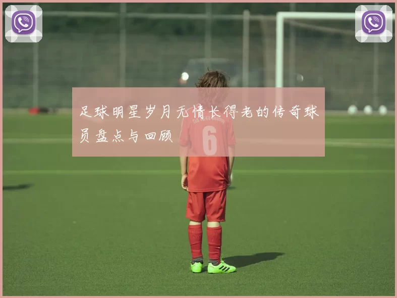 足球明星岁月无情长得老的传奇球员盘点与回顾