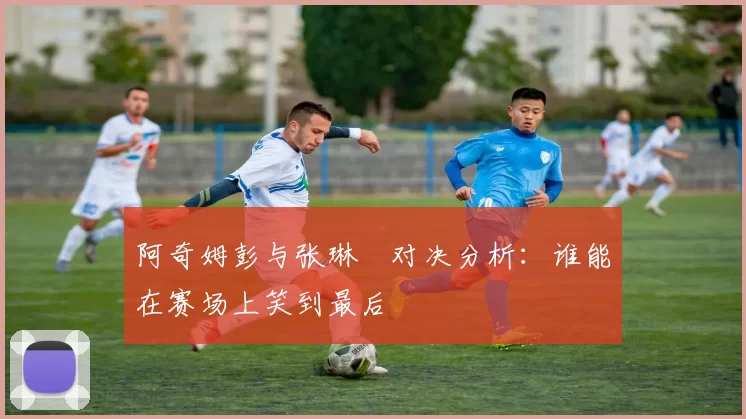 阿奇姆彭与张琳芃对决分析：谁能在赛场上笑到最后