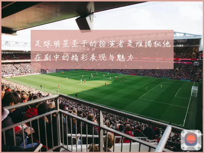足球明星圣子的扮演者是谁揭秘他在剧中的精彩表现与魅力