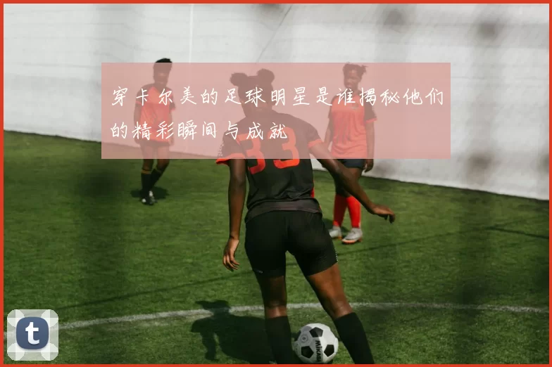 穿卡尔美的足球明星是谁揭秘他们的精彩瞬间与成就