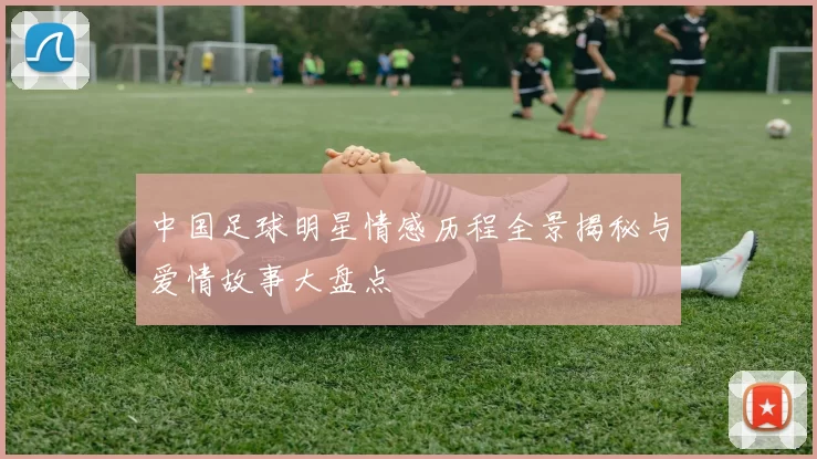 中国足球明星情感历程全景揭秘与爱情故事大盘点
