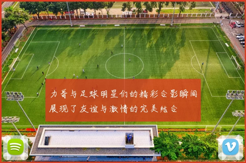力哥与足球明星们的精彩合影瞬间展现了友谊与激情的完美结合
