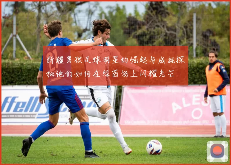 新疆男孩足球明星的崛起与成就探秘他们如何在绿茵场上闪耀光芒